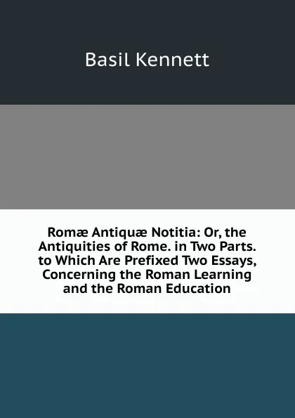 Обложка книги Romae Antiquae Notitia: Or, the Antiquities of Rome. in Two Parts. to Which Are Prefixed Two Essays, Concerning the Roman Learning and the Roman Education, Basil Kennett