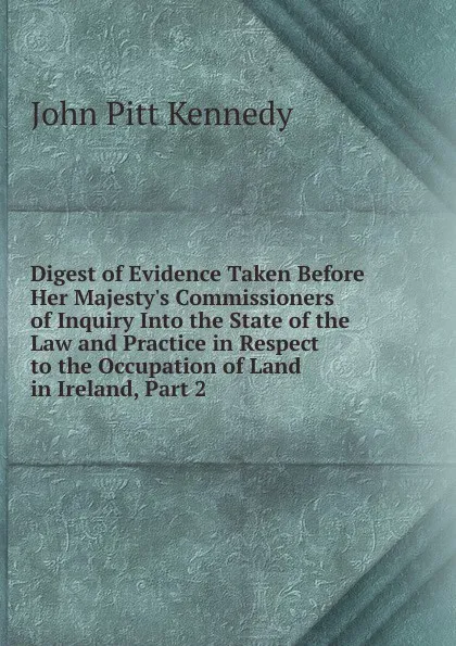 Обложка книги Digest of Evidence Taken Before Her Majesty.s Commissioners of Inquiry Into the State of the Law and Practice in Respect to the Occupation of Land in Ireland, Part 2, John Pitt Kennedy