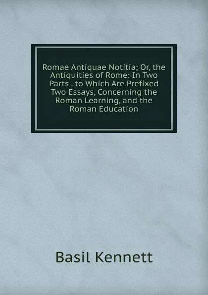 Обложка книги Romae Antiquae Notitia; Or, the Antiquities of Rome: In Two Parts . to Which Are Prefixed Two Essays, Concerning the Roman Learning, and the Roman Education, Basil Kennett