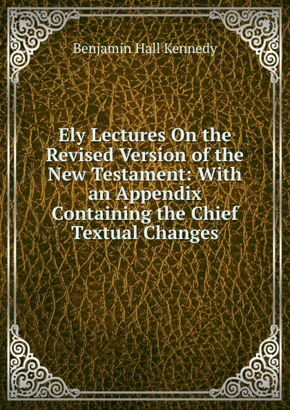 Обложка книги Ely Lectures On the Revised Version of the New Testament: With an Appendix Containing the Chief Textual Changes, Benjamin Hall Kennedy