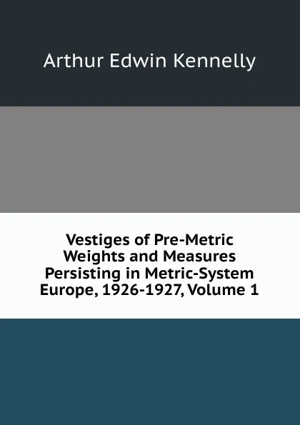 Обложка книги Vestiges of Pre-Metric Weights and Measures Persisting in Metric-System Europe, 1926-1927, Volume 1, Kennelly Arthur Edwin