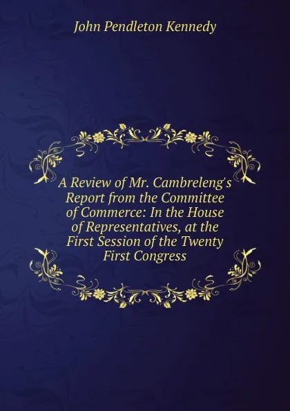 Обложка книги A Review of Mr. Cambreleng.s Report from the Committee of Commerce: In the House of Representatives, at the First Session of the Twenty First Congress, Kennedy John Pendleton