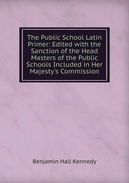 Обложка книги The Public School Latin Primer: Edited with the Sanction of the Head Masters of the Public Schools Included in Her Majesty.s Commission, Benjamin Hall Kennedy