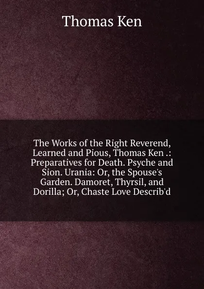 Обложка книги The Works of the Right Reverend, Learned and Pious, Thomas Ken .: Preparatives for Death. Psyche and Sion. Urania: Or, the Spouse.s Garden. Damoret, Thyrsil, and Dorilla; Or, Chaste Love Describ.d, Ken Thomas