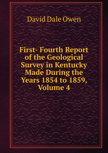 Обложка книги First- Fourth Report of the Geological Survey in Kentucky Made During the Years 1854 to 1859, Volume 4, David Dale Owen