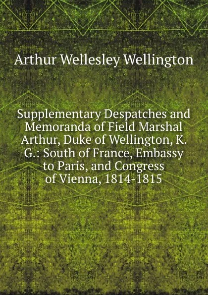 Обложка книги Supplementary Despatches and Memoranda of Field Marshal Arthur, Duke of Wellington, K. G.: South of France, Embassy to Paris, and Congress of Vienna, 1814-1815, Arthur Wellesley Wellington