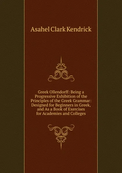 Обложка книги Greek Ollendorff: Being a Progressive Exhibition of the Principles of the Greek Grammar: Designed for Beginners in Greek, and As a Book of Exercises for Academies and Colleges, Asahel Clark Kendrick