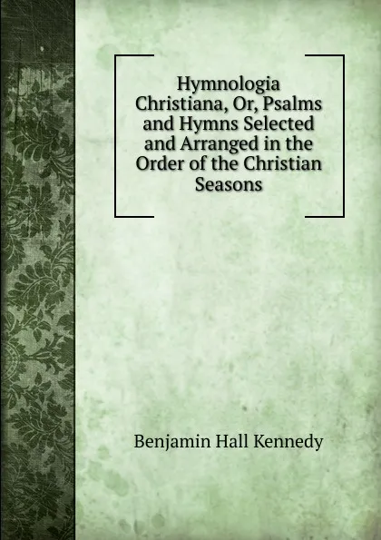 Обложка книги Hymnologia Christiana, Or, Psalms and Hymns Selected and Arranged in the Order of the Christian Seasons, Benjamin Hall Kennedy