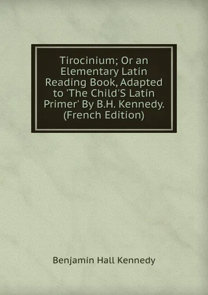 Обложка книги Tirocinium; Or an Elementary Latin Reading Book, Adapted to .The Child.S Latin Primer. By B.H. Kennedy. (French Edition), Benjamin Hall Kennedy