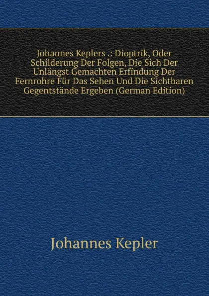 Обложка книги Johannes Keplers .: Dioptrik, Oder Schilderung Der Folgen, Die Sich Der Unlangst Gemachten Erfindung Der Fernrohre Fur Das Sehen Und Die Sichtbaren Gegentstande Ergeben (German Edition), Johannes Kepler