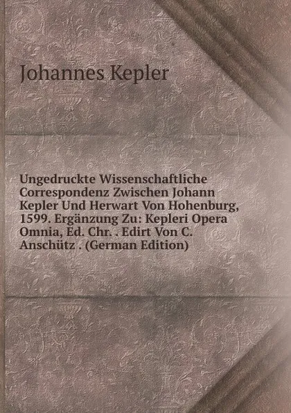 Обложка книги Ungedruckte Wissenschaftliche Correspondenz Zwischen Johann Kepler Und Herwart Von Hohenburg, 1599. Erganzung Zu: Kepleri Opera Omnia, Ed. Chr. . Edirt Von C. Anschutz . (German Edition), Johannes Kepler