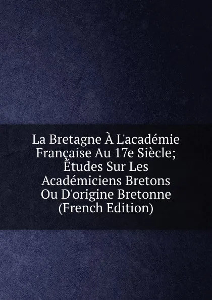 Обложка книги La Bretagne A L.academie Francaise Au 17e Siecle; Etudes Sur Les Academiciens Bretons Ou D.origine Bretonne (French Edition), 