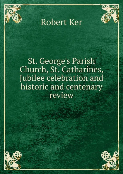 Обложка книги St. George.s Parish Church, St. Catharines, Jubilee celebration and historic and centenary review, Robert Ker