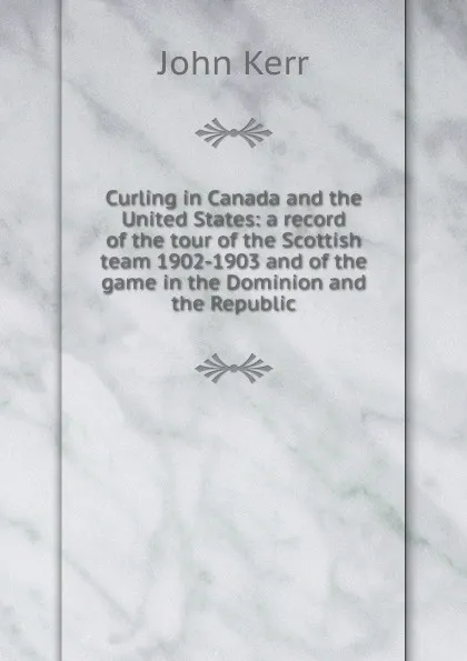 Обложка книги Curling in Canada and the United States: a record of the tour of the Scottish team 1902-1903 and of the game in the Dominion and the Republic, John Kerr