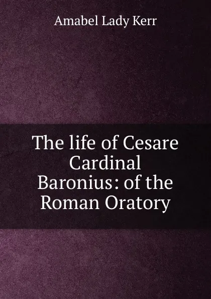 Обложка книги The life of Cesare Cardinal Baronius: of the Roman Oratory, Amabel Lady Kerr