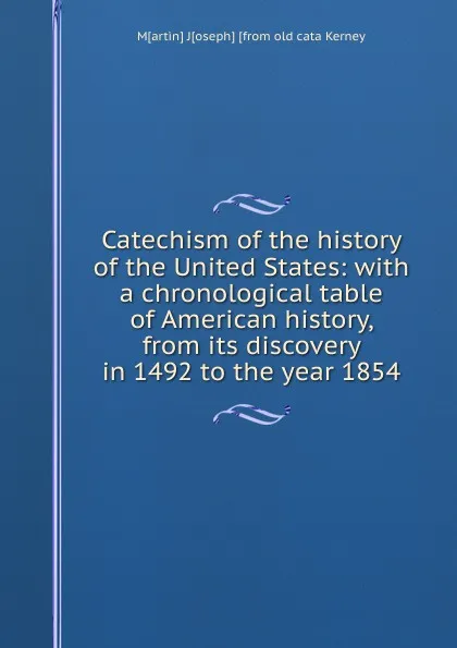 Обложка книги Catechism of the history of the United States: with a chronological table of American history, from its discovery in 1492 to the year 1854, M[artin] J[oseph] [from old cata Kerney