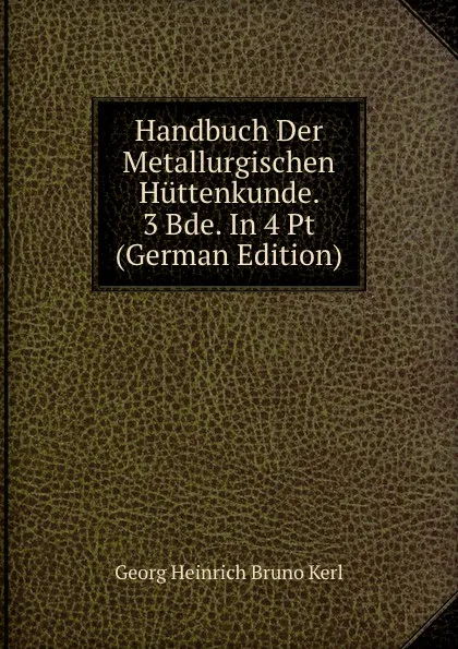 Обложка книги Handbuch Der Metallurgischen Huttenkunde. 3 Bde. In 4 Pt (German Edition), Georg Heinrich Bruno Kerl