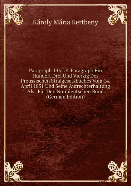 Обложка книги Paragraph 143 I.E. Paragraph Ein Hundert Drei Und Vierzig Des Preussischen Strafgesetzbuches Vom 14. April 1851 Und Seine Aufrechterhaltung Als . Fur Den Norddeutschen Bund (German Edition), Károly Mária Kertbeny