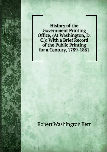 Обложка книги History of the Government Printing Office, (At Washington, D.C.): With a Brief Record of the Public Printing for a Century, 1789-1881, Robert Washington Kerr