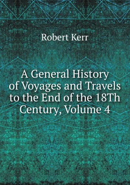 Обложка книги A General History of Voyages and Travels to the End of the 18Th Century, Volume 4, Robert Kerr