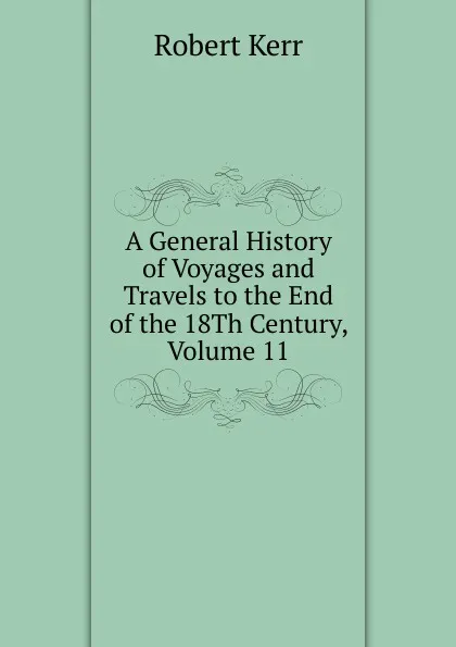 Обложка книги A General History of Voyages and Travels to the End of the 18Th Century, Volume 11, Robert Kerr