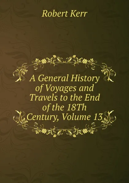 Обложка книги A General History of Voyages and Travels to the End of the 18Th Century, Volume 13, Robert Kerr