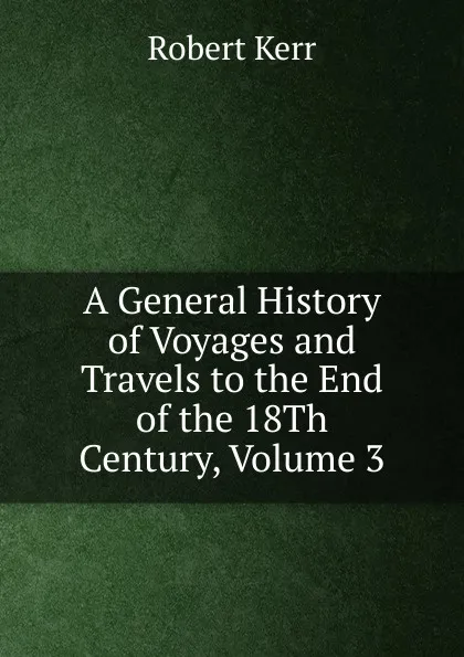 Обложка книги A General History of Voyages and Travels to the End of the 18Th Century, Volume 3, Robert Kerr