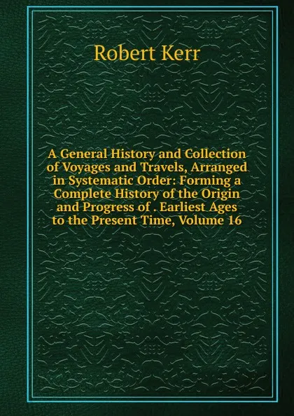 Обложка книги A General History and Collection of Voyages and Travels, Arranged in Systematic Order: Forming a Complete History of the Origin and Progress of . Earliest Ages to the Present Time, Volume 16, Robert Kerr