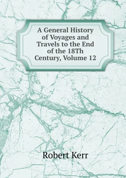 Обложка книги A General History of Voyages and Travels to the End of the 18Th Century, Volume 12, Robert Kerr