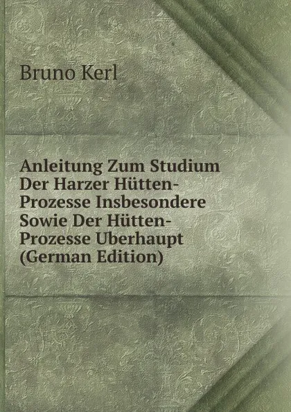 Обложка книги Anleitung Zum Studium Der Harzer Hutten-Prozesse Insbesondere Sowie Der Hutten-Prozesse Uberhaupt (German Edition), Bruno Kerl