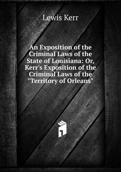 Обложка книги An Exposition of the Criminal Laws of the State of Louisiana: Or, Kerr.s Exposition of the Criminal Laws of the 