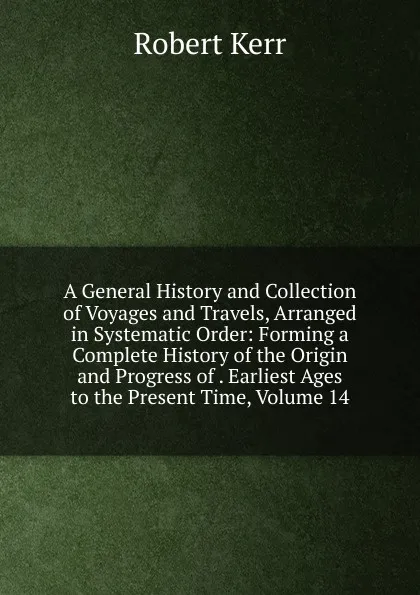 Обложка книги A General History and Collection of Voyages and Travels, Arranged in Systematic Order: Forming a Complete History of the Origin and Progress of . Earliest Ages to the Present Time, Volume 14, Robert Kerr