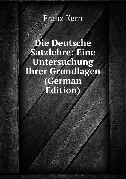 Обложка книги Die Deutsche Satzlehre: Eine Untersuchung Ihrer Grundlagen (German Edition), Franz Kern