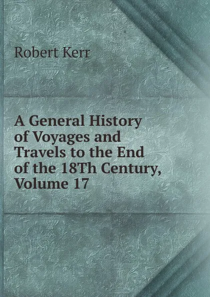 Обложка книги A General History of Voyages and Travels to the End of the 18Th Century, Volume 17, Robert Kerr