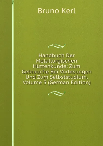 Обложка книги Handbuch Der Metallurgischen Huttenkunde: Zum Gebrauche Bei Vorlesungen Und Zum Selbststudium, Volume 3 (German Edition), Bruno Kerl