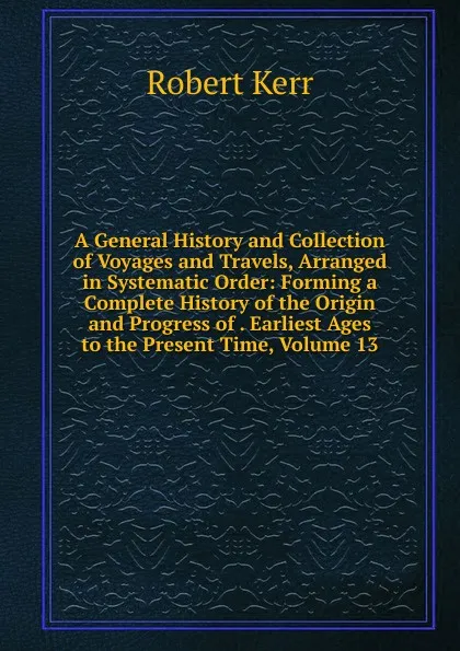 Обложка книги A General History and Collection of Voyages and Travels, Arranged in Systematic Order: Forming a Complete History of the Origin and Progress of . Earliest Ages to the Present Time, Volume 13, Robert Kerr