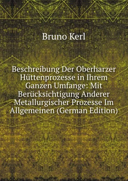 Обложка книги Beschreibung Der Oberharzer Huttenprozesse in Ihrem Ganzen Umfange: Mit Berucksichtigung Anderer Metallurgischer Prozesse Im Allgemeinen (German Edition), Bruno Kerl