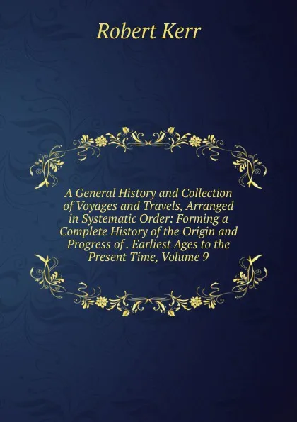 Обложка книги A General History and Collection of Voyages and Travels, Arranged in Systematic Order: Forming a Complete History of the Origin and Progress of . Earliest Ages to the Present Time, Volume 9, Robert Kerr