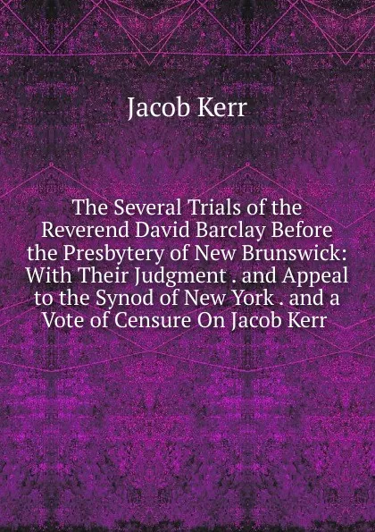 Обложка книги The Several Trials of the Reverend David Barclay Before the Presbytery of New Brunswick: With Their Judgment . and Appeal to the Synod of New York . and a Vote of Censure On Jacob Kerr ., Jacob Kerr