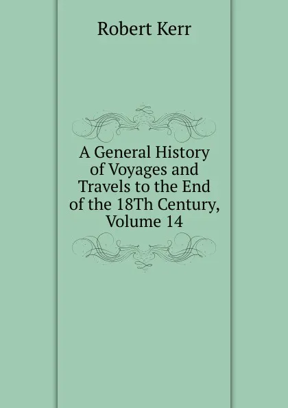 Обложка книги A General History of Voyages and Travels to the End of the 18Th Century, Volume 14, Robert Kerr