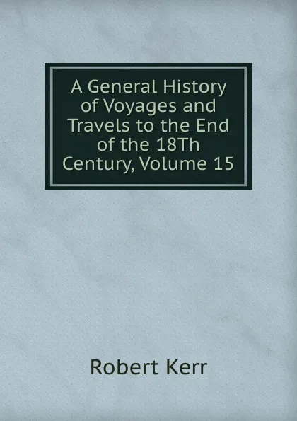 Обложка книги A General History of Voyages and Travels to the End of the 18Th Century, Volume 15, Robert Kerr