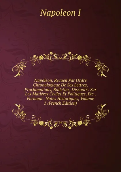 Обложка книги Napoleon, Recueil Par Ordre Chronologique De Ses Lettres, Proclamations, Bulletins, Discours: Sur Les Matieres Civiles Et Politiques, Etc., Formant . Notes Historiques, Volume 1 (French Edition), Napoleon I