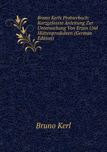 Обложка книги Bruno Kerls Probierbuch: Kurzgefasste Anleitung Zur Untersuchung Von Erzen Und Huttenprodukten (German Edition), Bruno Kerl