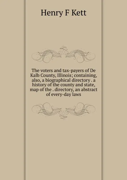 Обложка книги The voters and tax-payers of De Kalb County, Illinois; containing, also, a biographical directory . a history of the county and state, map of the . directory, an abstract of every-day laws, Henry F Kett