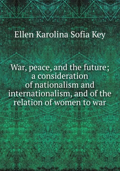 Обложка книги War, peace, and the future; a consideration of nationalism and internationalism, and of the relation of women to war, Ellen Karolina Sofia Key