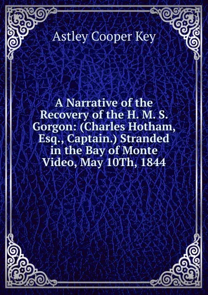 Обложка книги A Narrative of the Recovery of the H. M. S. Gorgon: (Charles Hotham, Esq., Captain.) Stranded in the Bay of Monte Video, May 10Th, 1844, Astley Cooper Key