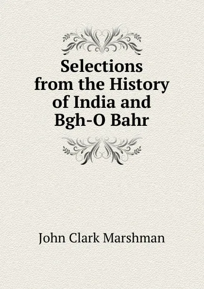 Обложка книги Selections from the History of India and Bgh-O Bahr, John Clark Marshman