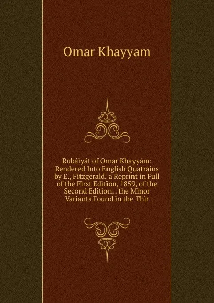 Обложка книги Rubaiyat of Omar Khayyam: Rendered Into English Quatrains by E., Fitzgerald. a Reprint in Full of the First Edition, 1859, of the Second Edition, . the Minor Variants Found in the Thir, Khayyam Omar