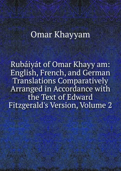 Обложка книги Rubaiyat of Omar Khayy am: English, French, and German Translations Comparatively Arranged in Accordance with the Text of Edward Fitzgerald.s Version, Volume 2, Khayyam Omar