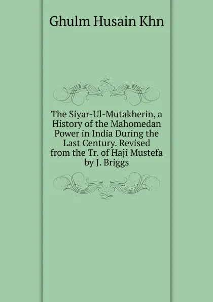 Обложка книги The Siyar-Ul-Mutakherin, a History of the Mahomedan Power in India During the Last Century. Revised from the Tr. of Haji Mustefa by J. Briggs, Ghulm Husain Khn